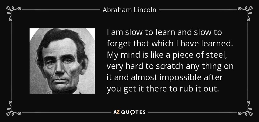 I am slow to learn and slow to forget that which I have learned. My mind is like a piece of steel, very hard to scratch any thing on it and almost impossible after you get it there to rub it out. - Abraham Lincoln