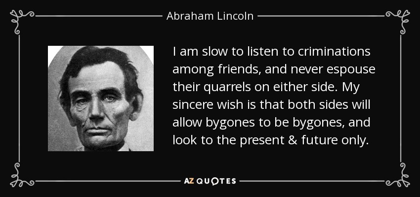 I am slow to listen to criminations among friends, and never espouse their quarrels on either side. My sincere wish is that both sides will allow bygones to be bygones, and look to the present & future only. - Abraham Lincoln