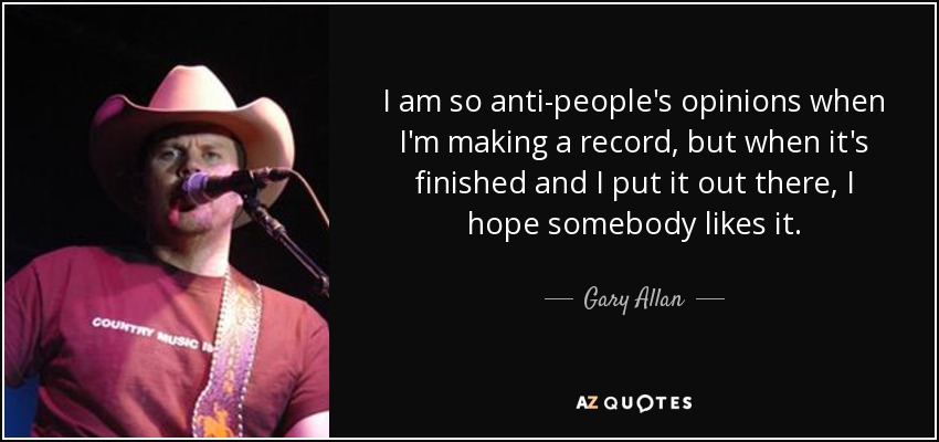I am so anti-people's opinions when I'm making a record, but when it's finished and I put it out there, I hope somebody likes it. - Gary Allan