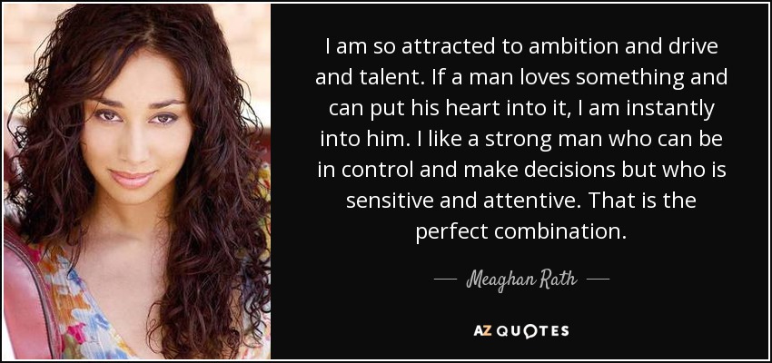 I am so attracted to ambition and drive and talent. If a man loves something and can put his heart into it, I am instantly into him. I like a strong man who can be in control and make decisions but who is sensitive and attentive. That is the perfect combination. - Meaghan Rath