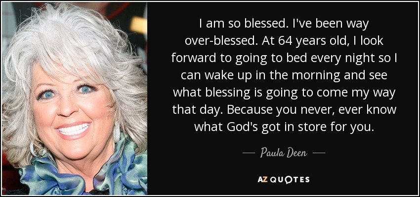 I am so blessed. I've been way over-blessed. At 64 years old, I look forward to going to bed every night so I can wake up in the morning and see what blessing is going to come my way that day. Because you never, ever know what God's got in store for you. - Paula Deen