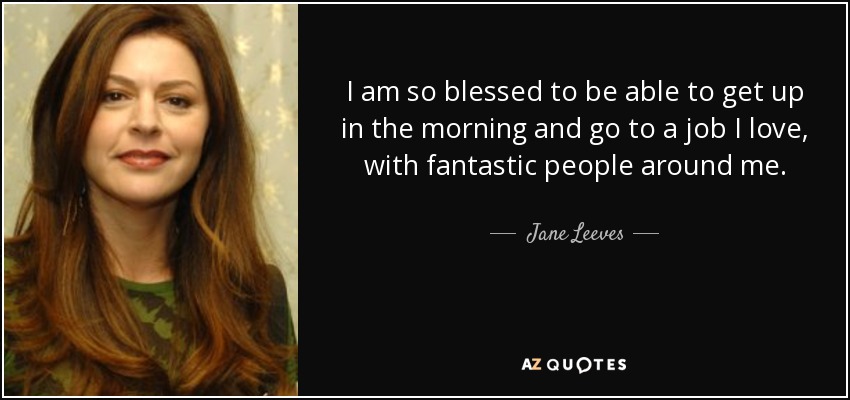 I am so blessed to be able to get up in the morning and go to a job I love, with fantastic people around me. - Jane Leeves