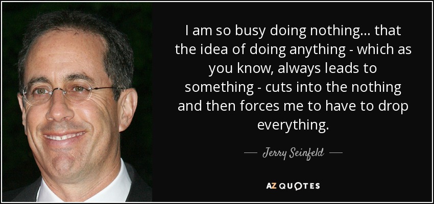I am so busy doing nothing... that the idea of doing anything - which as you know, always leads to something - cuts into the nothing and then forces me to have to drop everything. - Jerry Seinfeld