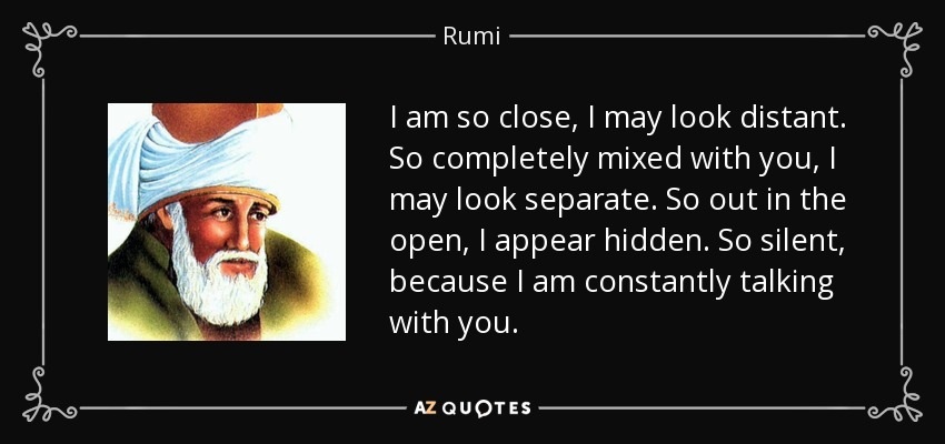 I am so close, I may look distant. So completely mixed with you, I may look separate. So out in the open, I appear hidden. So silent, because I am constantly talking with you. - Rumi