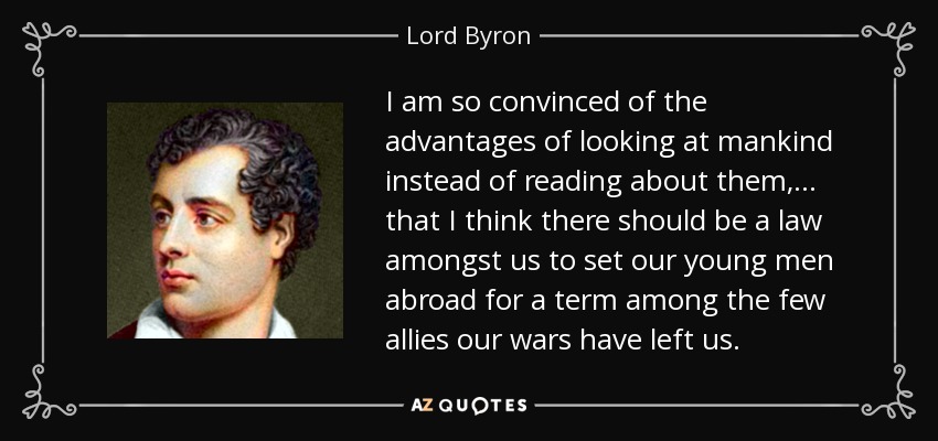 I am so convinced of the advantages of looking at mankind instead of reading about them, . . . that I think there should be a law amongst us to set our young men abroad for a term among the few allies our wars have left us. - Lord Byron