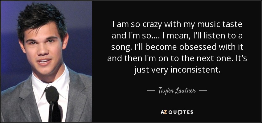 I am so crazy with my music taste and I'm so .... I mean, I'll listen to a song. I'll become obsessed with it and then I'm on to the next one. It's just very inconsistent. - Taylor Lautner