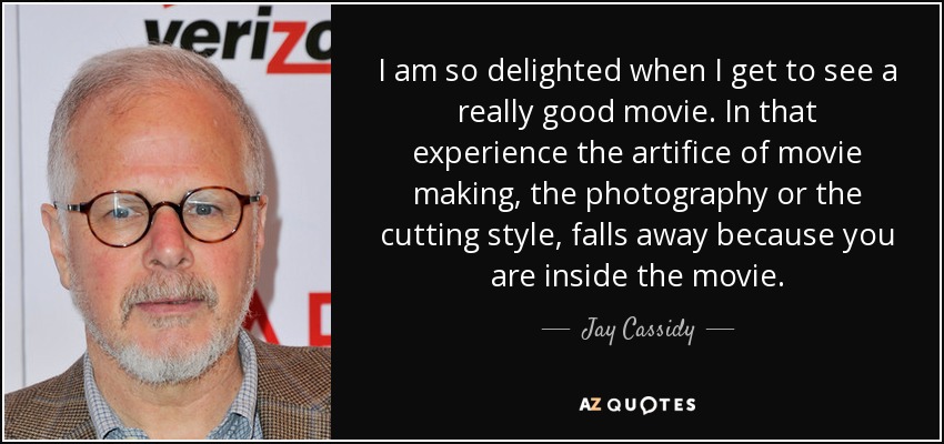 I am so delighted when I get to see a really good movie. In that experience the artifice of movie making, the photography or the cutting style, falls away because you are inside the movie. - Jay Cassidy