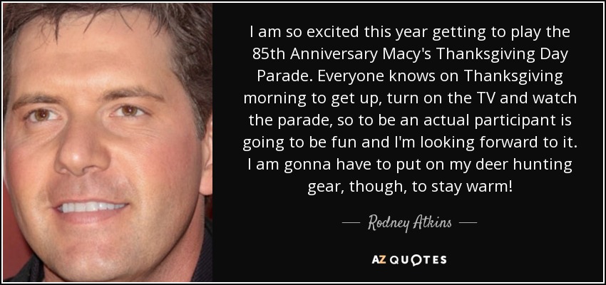 I am so excited this year getting to play the 85th Anniversary Macy's Thanksgiving Day Parade. Everyone knows on Thanksgiving morning to get up, turn on the TV and watch the parade, so to be an actual participant is going to be fun and I'm looking forward to it. I am gonna have to put on my deer hunting gear, though, to stay warm! - Rodney Atkins