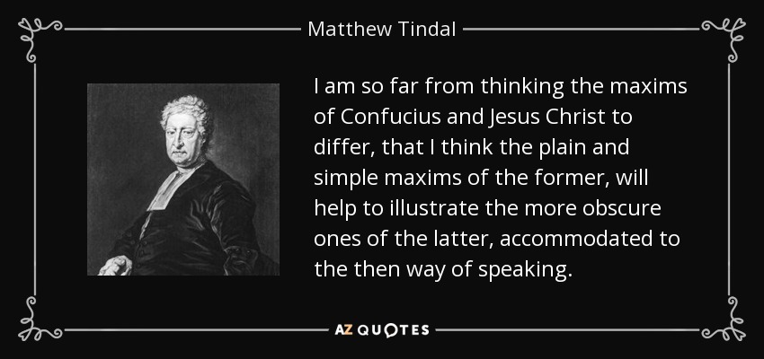I am so far from thinking the maxims of Confucius and Jesus Christ to differ, that I think the plain and simple maxims of the former, will help to illustrate the more obscure ones of the latter, accommodated to the then way of speaking. - Matthew Tindal
