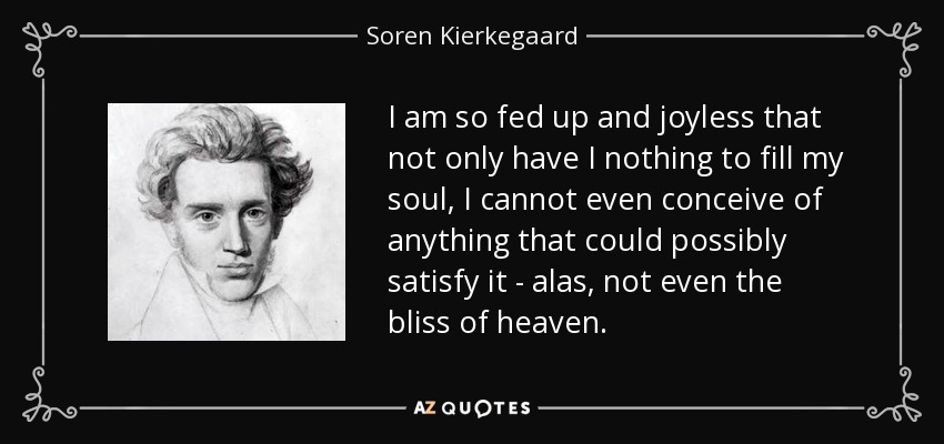 I am so fed up and joyless that not only have I nothing to fill my soul, I cannot even conceive of anything that could possibly satisfy it - alas, not even the bliss of heaven. - Soren Kierkegaard