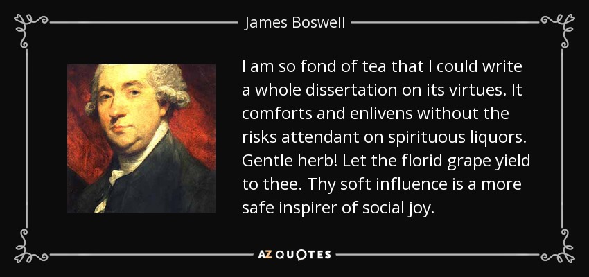 I am so fond of tea that I could write a whole dissertation on its virtues. It comforts and enlivens without the risks attendant on spirituous liquors. Gentle herb! Let the florid grape yield to thee. Thy soft influence is a more safe inspirer of social joy. - James Boswell