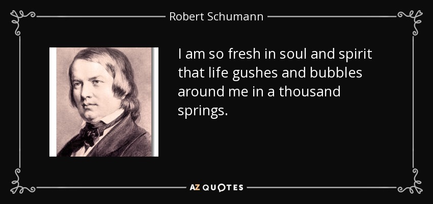 I am so fresh in soul and spirit that life gushes and bubbles around me in a thousand springs. - Robert Schumann