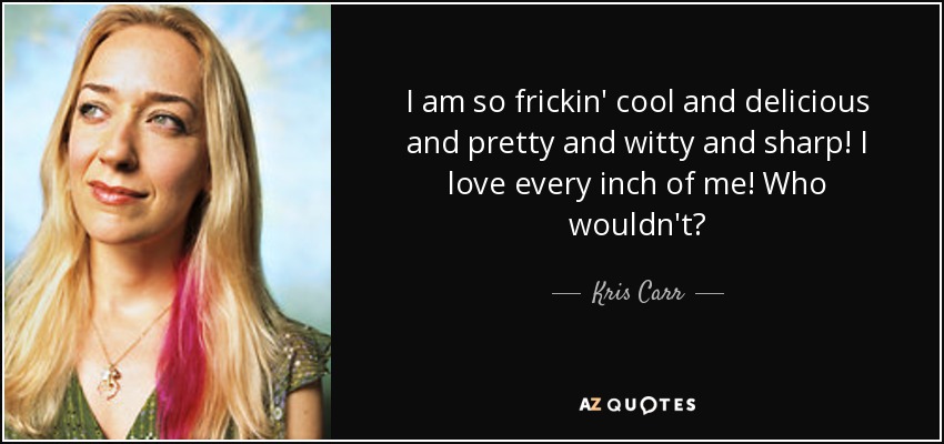 I am so frickin' cool and delicious and pretty and witty and sharp! I love every inch of me! Who wouldn't? - Kris Carr
