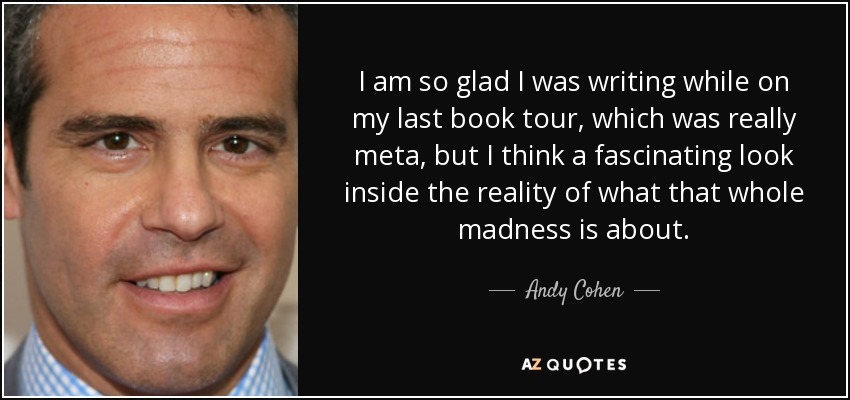 I am so glad I was writing while on my last book tour, which was really meta, but I think a fascinating look inside the reality of what that whole madness is about. - Andy Cohen