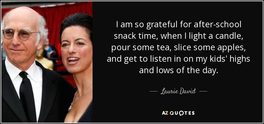 I am so grateful for after-school snack time, when I light a candle, pour some tea, slice some apples, and get to listen in on my kids' highs and lows of the day. - Laurie David