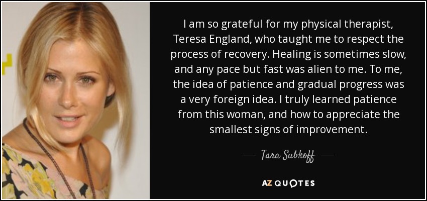 I am so grateful for my physical therapist, Teresa England, who taught me to respect the process of recovery. Healing is sometimes slow, and any pace but fast was alien to me. To me, the idea of patience and gradual progress was a very foreign idea. I truly learned patience from this woman, and how to appreciate the smallest signs of improvement. - Tara Subkoff