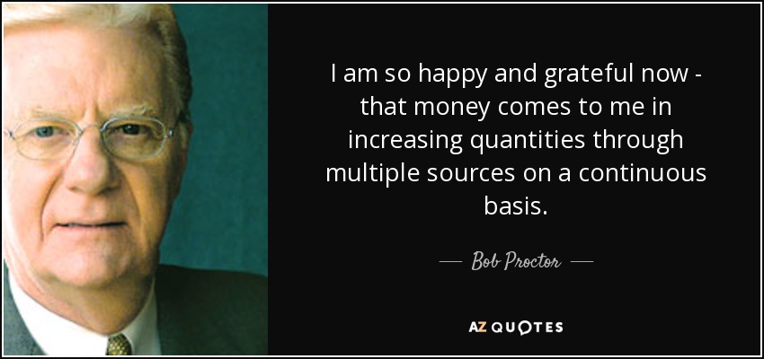 I am so happy and grateful now - that money comes to me in increasing quantities through multiple sources on a continuous basis. - Bob Proctor