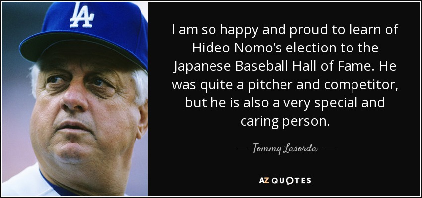 I am so happy and proud to learn of Hideo Nomo's election to the Japanese Baseball Hall of Fame. He was quite a pitcher and competitor, but he is also a very special and caring person. - Tommy Lasorda