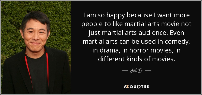 I am so happy because I want more people to like martial arts movie not just martial arts audience. Even martial arts can be used in comedy, in drama, in horror movies, in different kinds of movies. - Jet Li