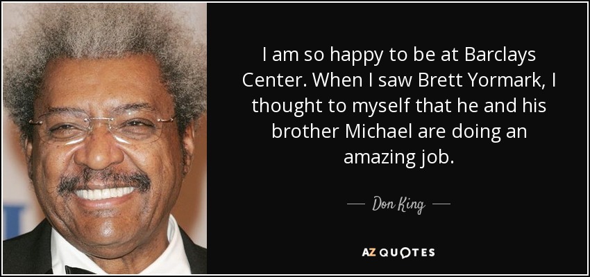 I am so happy to be at Barclays Center. When I saw Brett Yormark, I thought to myself that he and his brother Michael are doing an amazing job. - Don King