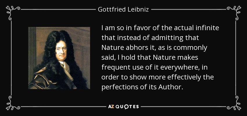 I am so in favor of the actual infinite that instead of admitting that Nature abhors it, as is commonly said, I hold that Nature makes frequent use of it everywhere, in order to show more effectively the perfections of its Author. - Gottfried Leibniz