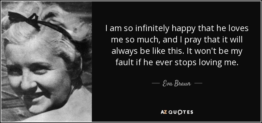 I am so infinitely happy that he loves me so much, and I pray that it will always be like this. It won't be my fault if he ever stops loving me. - Eva Braun