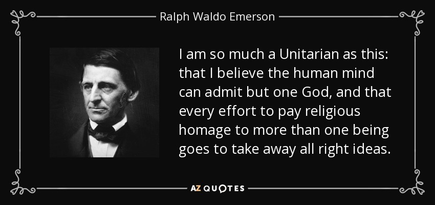 I am so much a Unitarian as this: that I believe the human mind can admit but one God, and that every effort to pay religious homage to more than one being goes to take away all right ideas. - Ralph Waldo Emerson