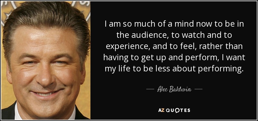 I am so much of a mind now to be in the audience, to watch and to experience, and to feel, rather than having to get up and perform, I want my life to be less about performing. - Alec Baldwin