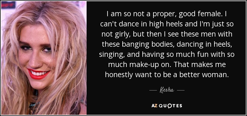 I am so not a proper, good female. I can't dance in high heels and I'm just so not girly, but then I see these men with these banging bodies, dancing in heels, singing, and having so much fun with so much make-up on. That makes me honestly want to be a better woman. - Kesha