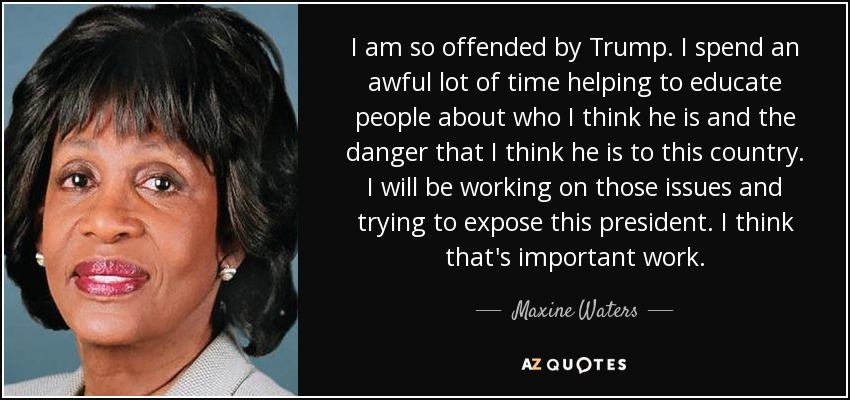 I am so offended by Trump. I spend an awful lot of time helping to educate people about who I think he is and the danger that I think he is to this country. I will be working on those issues and trying to expose this president. I think that's important work. - Maxine Waters