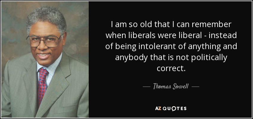 I am so old that I can remember when liberals were liberal - instead of being intolerant of anything and anybody that is not politically correct. - Thomas Sowell