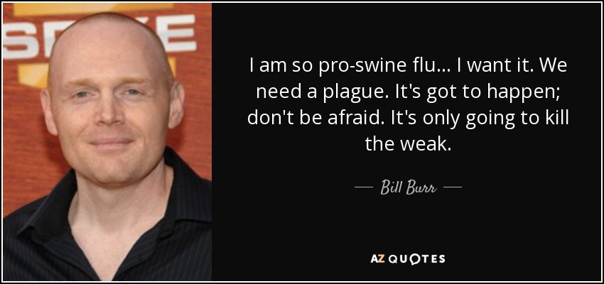 I am so pro-swine flu... I want it. We need a plague. It's got to happen; don't be afraid. It's only going to kill the weak. - Bill Burr