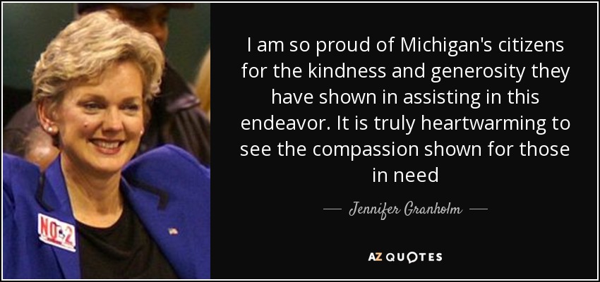 I am so proud of Michigan's citizens for the kindness and generosity they have shown in assisting in this endeavor. It is truly heartwarming to see the compassion shown for those in need - Jennifer Granholm