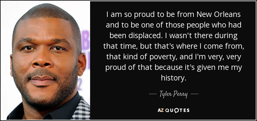 I am so proud to be from New Orleans and to be one of those people who had been displaced. I wasn't there during that time, but that's where I come from, that kind of poverty, and I'm very, very proud of that because it's given me my history. - Tyler Perry
