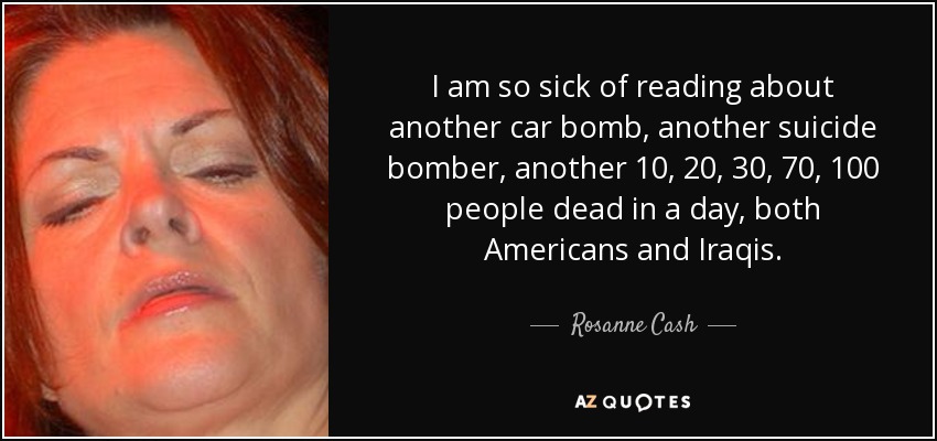I am so sick of reading about another car bomb, another suicide bomber, another 10, 20, 30, 70, 100 people dead in a day, both Americans and Iraqis. - Rosanne Cash