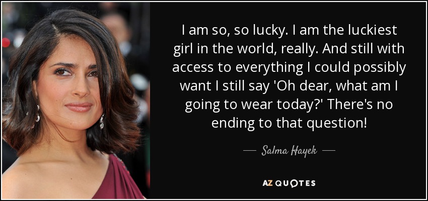 I am so, so lucky. I am the luckiest girl in the world, really. And still with access to everything I could possibly want I still say 'Oh dear, what am I going to wear today?' There's no ending to that question! - Salma Hayek