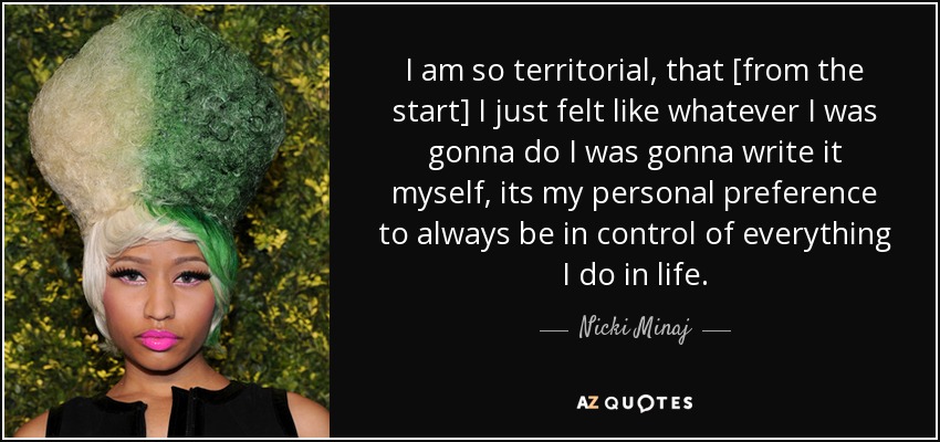 I am so territorial, that [from the start] I just felt like whatever I was gonna do I was gonna write it myself, its my personal preference to always be in control of everything I do in life. - Nicki Minaj