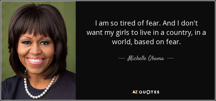 I am so tired of fear. And I don't want my girls to live in a country, in a world, based on fear. - Michelle Obama
