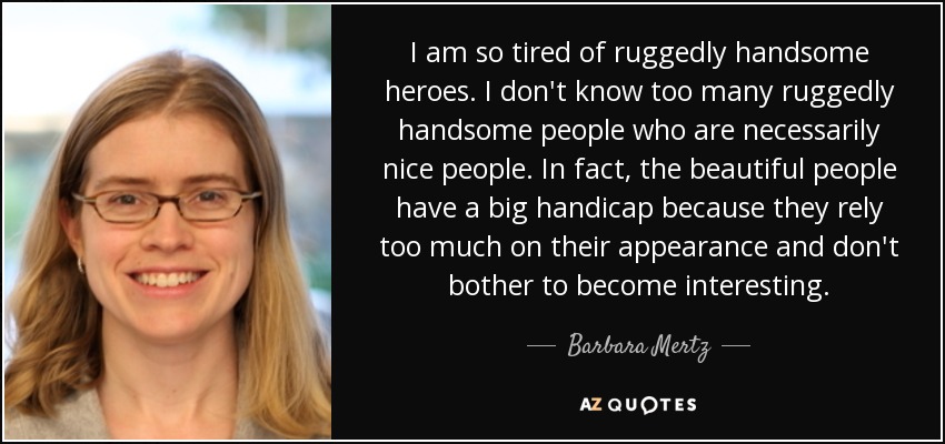 I am so tired of ruggedly handsome heroes. I don't know too many ruggedly handsome people who are necessarily nice people. In fact, the beautiful people have a big handicap because they rely too much on their appearance and don't bother to become interesting. - Barbara Mertz