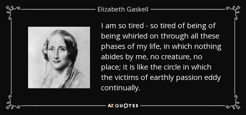 I am so tired - so tired of being of being whirled on through all these phases of my life, in which nothing abides by me, no creature, no place; it is like the circle in which the victims of earthly passion eddy continually. - Elizabeth Gaskell