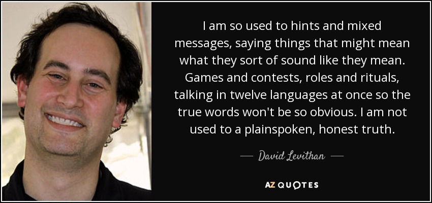 I am so used to hints and mixed messages, saying things that might mean what they sort of sound like they mean. Games and contests, roles and rituals, talking in twelve languages at once so the true words won't be so obvious. I am not used to a plainspoken, honest truth. - David Levithan