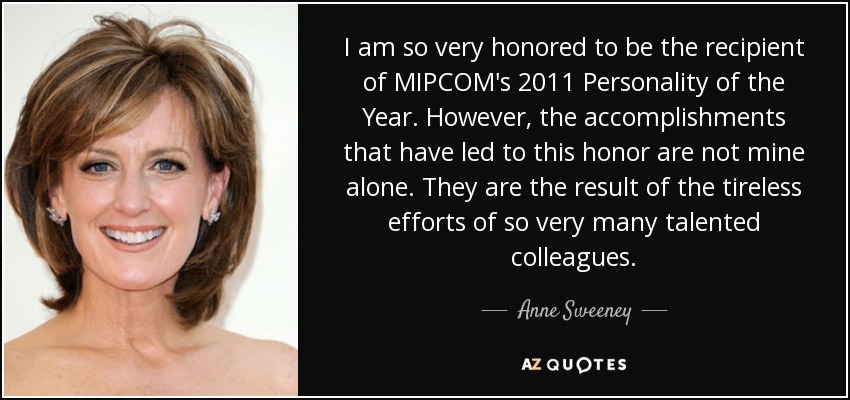I am so very honored to be the recipient of MIPCOM's 2011 Personality of the Year. However, the accomplishments that have led to this honor are not mine alone. They are the result of the tireless efforts of so very many talented colleagues. - Anne Sweeney