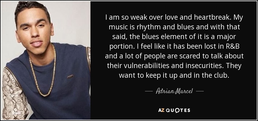 I am so weak over love and heartbreak. My music is rhythm and blues and with that said, the blues element of it is a major portion. I feel like it has been lost in R&B and a lot of people are scared to talk about their vulnerabilities and insecurities. They want to keep it up and in the club. - Adrian Marcel