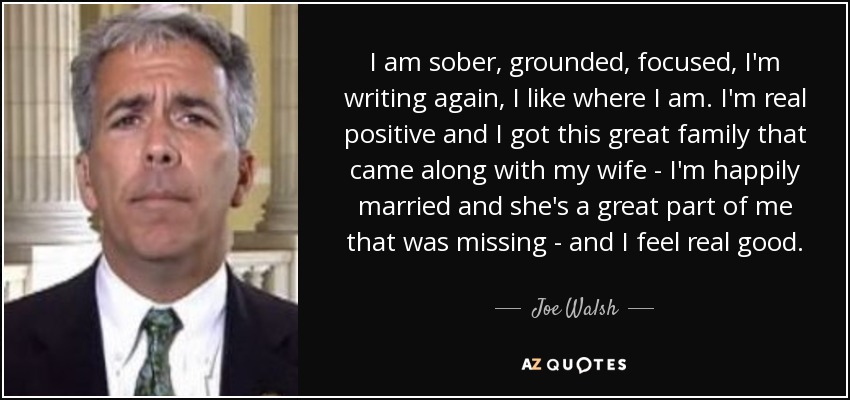 I am sober, grounded, focused, I'm writing again, I like where I am. I'm real positive and I got this great family that came along with my wife - I'm happily married and she's a great part of me that was missing - and I feel real good. - Joe Walsh