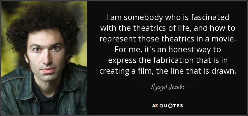 I am somebody who is fascinated with the theatrics of life, and how to represent those theatrics in a movie. For me, it's an honest way to express the fabrication that is in creating a film, the line that is drawn. - Azazel Jacobs