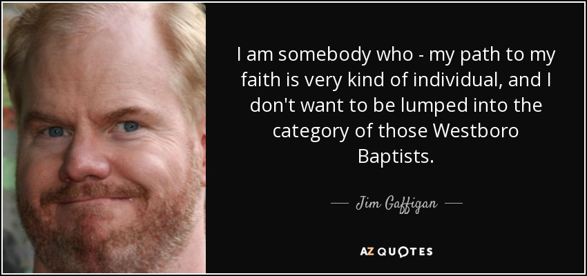 I am somebody who - my path to my faith is very kind of individual, and I don't want to be lumped into the category of those Westboro Baptists. - Jim Gaffigan