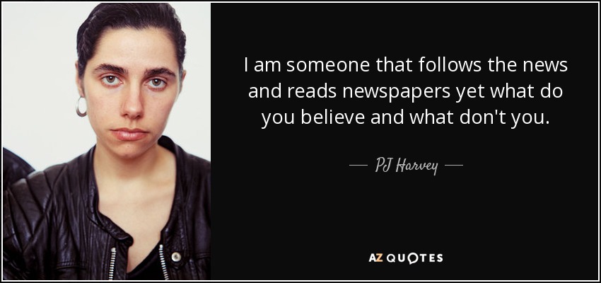 I am someone that follows the news and reads newspapers yet what do you believe and what don't you. - PJ Harvey