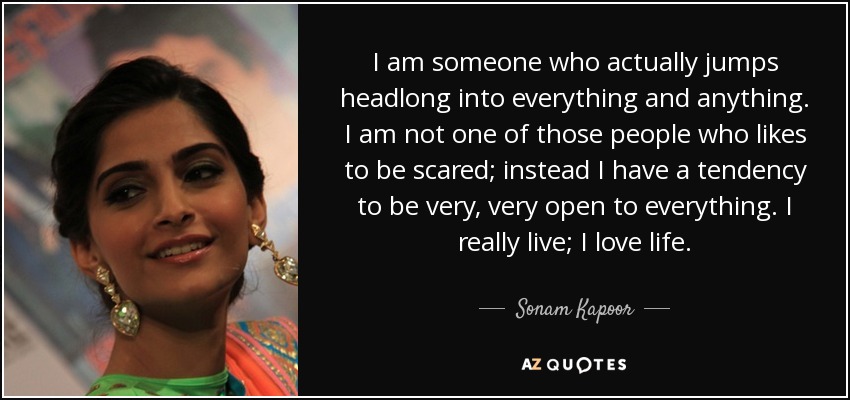 I am someone who actually jumps headlong into everything and anything. I am not one of those people who likes to be scared; instead I have a tendency to be very, very open to everything. I really live; I love life. - Sonam Kapoor