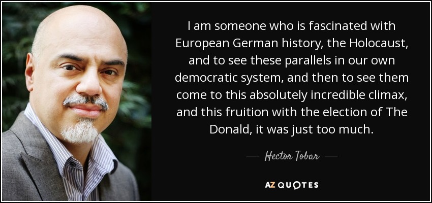 I am someone who is fascinated with European German history, the Holocaust, and to see these parallels in our own democratic system, and then to see them come to this absolutely incredible climax, and this fruition with the election of The Donald, it was just too much. - Hector Tobar