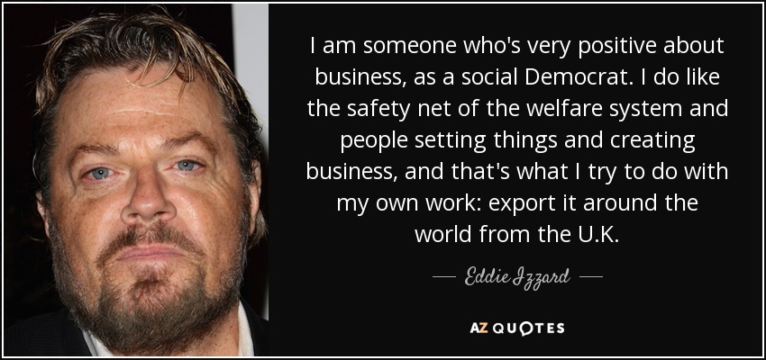 I am someone who's very positive about business, as a social Democrat. I do like the safety net of the welfare system and people setting things and creating business, and that's what I try to do with my own work: export it around the world from the U.K. - Eddie Izzard